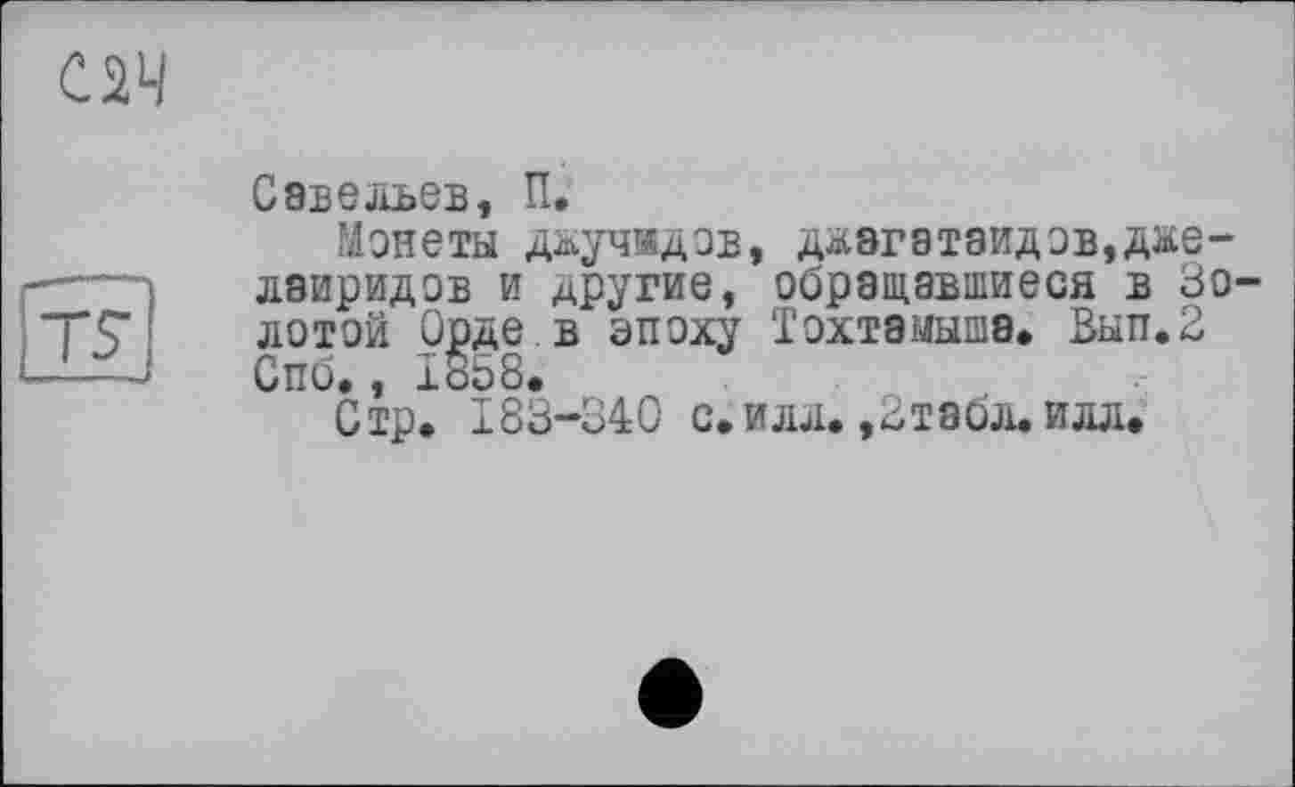 ﻿С2Ч
TS
Савельев, її.
Монеты дьучндзв, дьагатаидзв,д&е-лаиридов и другие, обращавшиеся в золотой Орде в эпоху Тохтэмыша* Вып.2 Спб., Iö58.
Стр. 183-340 с.илл. ,2табл. илл.